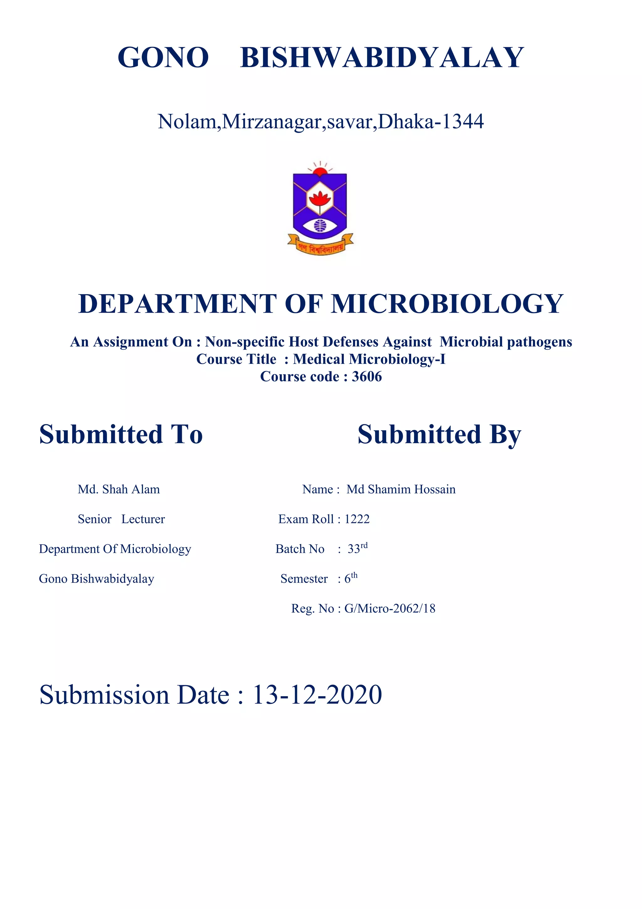 GONO BISHWABIDYALAY
Nolam,Mirzanagar,savar,Dhaka-1344
DEPARTMENT OF MICROBIOLOGY
An Assignment On : Non-specific Host Defenses Against Microbial pathogens
Course Title : Medical Microbiology-I
Course code : 3606
Submitted To Submitted By
Md. Shah Alam Name : Md Shamim Hossain
Senior Lecturer Exam Roll : 1222
Department Of Microbiology Batch No : 33rd
Gono Bishwabidyalay Semester : 6th
Reg. No : G/Micro-2062/18
Submission Date : 13-12-2020
 