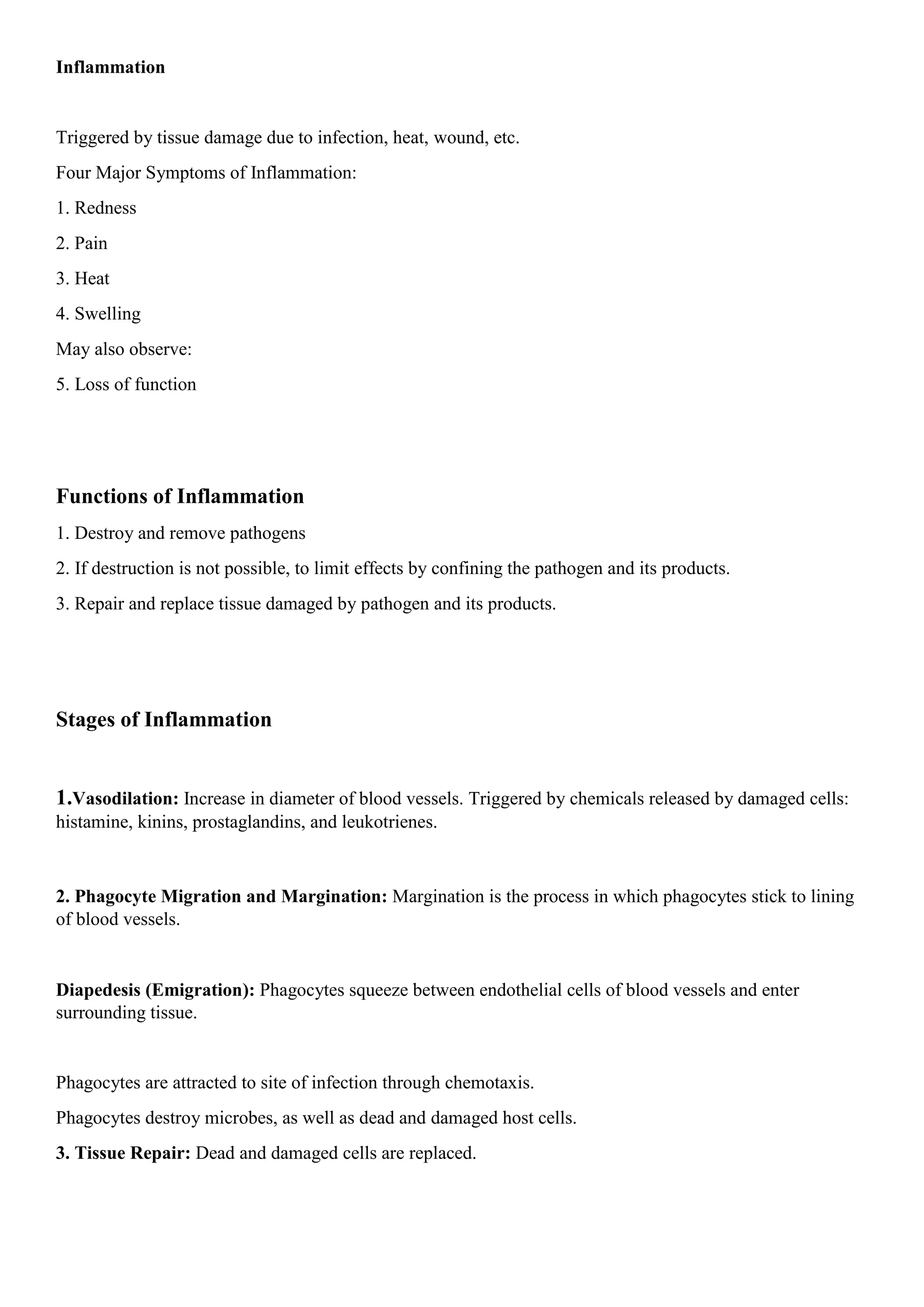 Inflammation
Triggered by tissue damage due to infection, heat, wound, etc.
Four Major Symptoms of Inflammation:
1. Redness
2. Pain
3. Heat
4. Swelling
May also observe:
5. Loss of function
Functions of Inflammation
1. Destroy and remove pathogens
2. If destruction is not possible, to limit effects by confining the pathogen and its products.
3. Repair and replace tissue damaged by pathogen and its products.
Stages of Inflammation
1.Vasodilation: Increase in diameter of blood vessels. Triggered by chemicals released by damaged cells:
histamine, kinins, prostaglandins, and leukotrienes.
2. Phagocyte Migration and Margination: Margination is the process in which phagocytes stick to lining
of blood vessels.
Diapedesis (Emigration): Phagocytes squeeze between endothelial cells of blood vessels and enter
surrounding tissue.
Phagocytes are attracted to site of infection through chemotaxis.
Phagocytes destroy microbes, as well as dead and damaged host cells.
3. Tissue Repair: Dead and damaged cells are replaced.
 