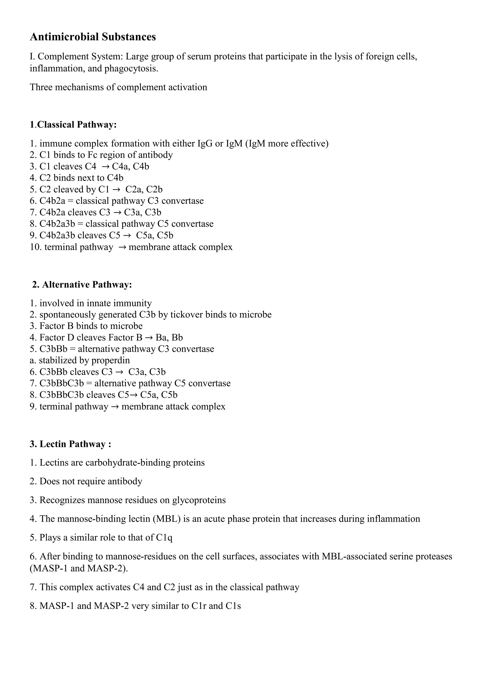 Antimicrobial Substances
I. Complement System: Large group of serum proteins that participate in the lysis of foreign cells,
inflammation, and phagocytosis.
Three mechanisms of complement activation
1.Classical Pathway:
1. immune complex formation with either IgG or IgM (IgM more effective)
2. C1 binds to Fc region of antibody
3. C1 cleaves C4 → C4a, C4b
4. C2 binds next to C4b
5. C2 cleaved by C1 → C2a, C2b
6. C4b2a = classical pathway C3 convertase
7. C4b2a cleaves C3 → C3a, C3b
8. C4b2a3b = classical pathway C5 convertase
9. C4b2a3b cleaves C5 → C5a, C5b
10. terminal pathway → membrane attack complex
2. Alternative Pathway:
1. involved in innate immunity
2. spontaneously generated C3b by tickover binds to microbe
3. Factor B binds to microbe
4. Factor D cleaves Factor B → Ba, Bb
5. C3bBb = alternative pathway C3 convertase
a. stabilized by properdin
6. C3bBb cleaves C3 → C3a, C3b
7. C3bBbC3b = alternative pathway C5 convertase
8. C3bBbC3b cleaves C5→ C5a, C5b
9. terminal pathway → membrane attack complex
3. Lectin Pathway :
1. Lectins are carbohydrate-binding proteins
2. Does not require antibody
3. Recognizes mannose residues on glycoproteins
4. The mannose-binding lectin (MBL) is an acute phase protein that increases during inflammation
5. Plays a similar role to that of C1q
6. After binding to mannose-residues on the cell surfaces, associates with MBL-associated serine proteases
(MASP-1 and MASP-2).
7. This complex activates C4 and C2 just as in the classical pathway
8. MASP-1 and MASP-2 very similar to C1r and C1s
 