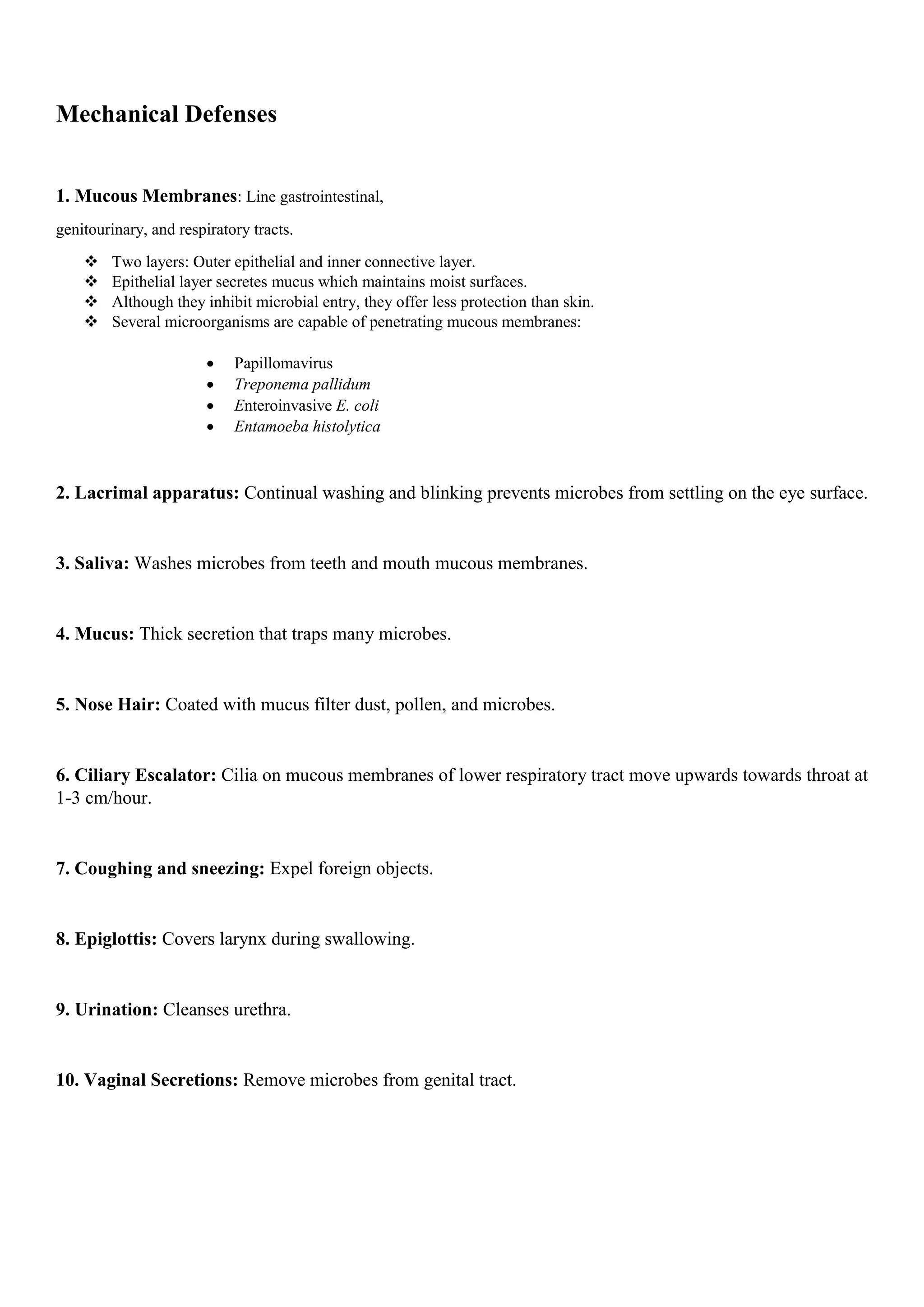 Mechanical Defenses
1. Mucous Membranes: Line gastrointestinal,
genitourinary, and respiratory tracts.
 Two layers: Outer epithelial and inner connective layer.
 Epithelial layer secretes mucus which maintains moist surfaces.
 Although they inhibit microbial entry, they offer less protection than skin.
 Several microorganisms are capable of penetrating mucous membranes:
 Papillomavirus
 Treponema pallidum
 Enteroinvasive E. coli
 Entamoeba histolytica
2. Lacrimal apparatus: Continual washing and blinking prevents microbes from settling on the eye surface.
3. Saliva: Washes microbes from teeth and mouth mucous membranes.
4. Mucus: Thick secretion that traps many microbes.
5. Nose Hair: Coated with mucus filter dust, pollen, and microbes.
6. Ciliary Escalator: Cilia on mucous membranes of lower respiratory tract move upwards towards throat at
1-3 cm/hour.
7. Coughing and sneezing: Expel foreign objects.
8. Epiglottis: Covers larynx during swallowing.
9. Urination: Cleanses urethra.
10. Vaginal Secretions: Remove microbes from genital tract.
 