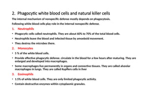 2. Phagocytic white blood cells and natural killer cells
The internal mechanism of nonspecific defense mostly depends on phagocytosis.
Following white blood cells play role in the internal nonspecific defense.
1. Neutrophils
• Phagocytic cells called neutrophils. They are about 60% to 70% of the total blood cells.
• Neutrophils leave the blood and infected tissue by amoeboid movement.
• They destroy the microbes there.
2. Monocytes
• 5 % of the white blood cells.
• Provide effective phagocytic defense. circulate in the blood for a few hours after maturing. They are
enlarged and developed into macrophages.
• Some macrophages live permanently in organs and connective tissues. They are called alveolar
macrophages in lungs. They are called Kupffers cells in liver
3. Eosinophils
• 1.5% of white blood cells. They are only limited phagocytic activity.
• Contain destructive enzymes within cytoplasmic granules.
 