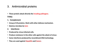 3. Antimicrobial proteins
• These protein attack directly the invading pathogens.
TYPES
1. Complement
• Group of 20 proteins. Work with other defense mechanism.
• Destroy microbes by lysis
2. Interferon
• Produced by virous infected cells.
• Produce resistance in the other cells against the attack of virous
• Some interferon produced by recombinant DNA technology.
• They are used against Hepatitis and Cancer.
 