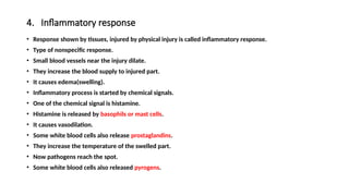 4. Inflammatory response
• Response shown by tissues, injured by physical injury is called inflammatory response.
• Type of nonspecific response.
• Small blood vessels near the injury dilate.
• They increase the blood supply to injured part.
• It causes edema(swelling).
• Inflammatory process is started by chemical signals.
• One of the chemical signal is histamine.
• Histamine is released by basophils or mast cells.
• It causes vasodilation.
• Some white blood cells also release prostaglandins.
• They increase the temperature of the swelled part.
• Now pathogens reach the spot.
• Some white blood cells also released pyrogens.
 