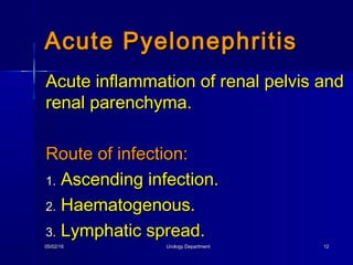 05/02/1605/02/16 Urology DepartmentUrology Department 1212
Acute inflammation of renal pelvis andAcute inflammation of renal pelvis and
renal parenchyma.renal parenchyma.
Route of infection:Route of infection:
1.1. Ascending infection.Ascending infection.
2.2. Haematogenous.Haematogenous.
3.3. Lymphatic spread.Lymphatic spread.
Acute PyelonephritisAcute Pyelonephritis
 