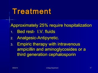 05/02/1605/02/16 Urology DepartmentUrology Department 1717
Approximately 25% require hospitalizationApproximately 25% require hospitalization
1.1. Bed rest- I.V. fluidsBed rest- I.V. fluids
2.2. Analgesic-Antipyretic.Analgesic-Antipyretic.
3.3. Empiric therapy with intravenousEmpiric therapy with intravenous
ampicillin and aminoglycosides or aampicillin and aminoglycosides or a
third generation cephalosporinthird generation cephalosporin
TreatmentTreatment
 