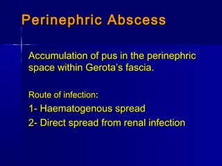 Perinephric AbscessPerinephric Abscess
Accumulation of pus in the perinephricAccumulation of pus in the perinephric
space within Gerota’s fascia.space within Gerota’s fascia.
Route of infectionRoute of infection::
1- Haematogenous spread1- Haematogenous spread
2- Direct spread from renal infection2- Direct spread from renal infection
 