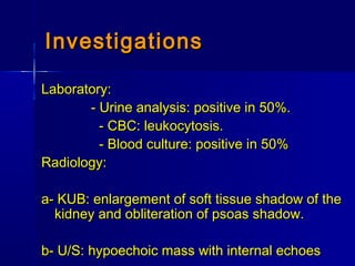 Laboratory:Laboratory:
- Urine analysis: positive in 50%.- Urine analysis: positive in 50%.
- CBC: leukocytosis.- CBC: leukocytosis.
- Blood culture: positive in 50%- Blood culture: positive in 50%
Radiology:Radiology:
a- KUB: enlargement of soft tissue shadow of thea- KUB: enlargement of soft tissue shadow of the
kidney and obliteration of psoas shadow.kidney and obliteration of psoas shadow.
b- U/S: hypoechoic mass with internal echoesb- U/S: hypoechoic mass with internal echoes
InvestigationsInvestigations
 