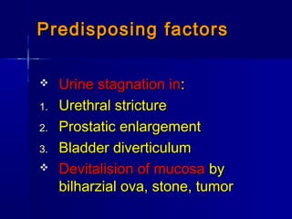  Urine stagnation inUrine stagnation in::
1.1. Urethral strictureUrethral stricture
2.2. Prostatic enlargementProstatic enlargement
3.3. Bladder diverticulumBladder diverticulum
 Devitalision of mucosaDevitalision of mucosa byby
bilharzial ova, stone, tumorbilharzial ova, stone, tumor
Predisposing factorsPredisposing factors
 