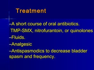 TreatmentTreatment
–A short course of oral antibiotics.A short course of oral antibiotics.
TMP-SMX, nitrofurantoin, or quinolonesTMP-SMX, nitrofurantoin, or quinolones
–Fluids.Fluids.
–AnalgesicAnalgesic
–Antispasmodics to decrease bladderAntispasmodics to decrease bladder
spasm and frequency.spasm and frequency.
 