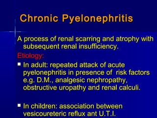 Chronic PyelonephritisChronic Pyelonephritis
A process of renal scarring and atrophy withA process of renal scarring and atrophy with
subsequent renal insufficiency.subsequent renal insufficiency.
Etiology:Etiology:
 In adult: repeated attack of acuteIn adult: repeated attack of acute
pyelonephritis in presence of risk factorspyelonephritis in presence of risk factors
e.g. D.M., analgesic nephropathy,e.g. D.M., analgesic nephropathy,
obstructive uropathy and renal calculi.obstructive uropathy and renal calculi.
 In children: association betweenIn children: association between
vesicoureteric reflux ant U.T.I.vesicoureteric reflux ant U.T.I.
 