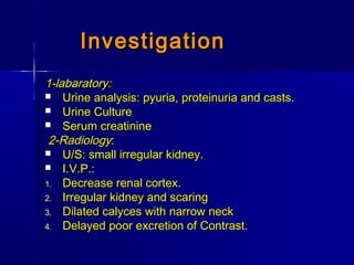 InvestigationInvestigation
1-labaratory:1-labaratory:
 Urine analysis: pyuria, proteinuria and casts.Urine analysis: pyuria, proteinuria and casts.
 Urine CultureUrine Culture
 Serum creatinineSerum creatinine
2-Radiology2-Radiology::
 U/S: small irregular kidney.U/S: small irregular kidney.
 I.V.P.:I.V.P.:
1.1. Decrease renal cortex.Decrease renal cortex.
2.2. Irregular kidney and scaringIrregular kidney and scaring
3.3. Dilated calyces with narrow neckDilated calyces with narrow neck
4.4. Delayed poor excretion of Contrast.Delayed poor excretion of Contrast.
 