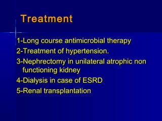 TreatmentTreatment
1-Long course antimicrobial therapy1-Long course antimicrobial therapy
2-Treatment of hypertension.2-Treatment of hypertension.
3-Nephrectomy in unilateral atrophic non3-Nephrectomy in unilateral atrophic non
functioning kidneyfunctioning kidney
4-Dialysis in case of ESRD4-Dialysis in case of ESRD
5-Renal transplantation5-Renal transplantation
 