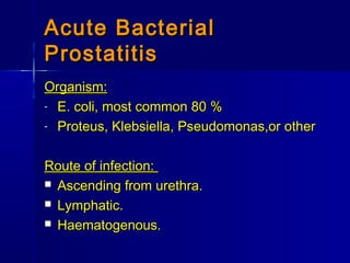 Acute BacterialAcute Bacterial
ProstatitisProstatitis
Organism:Organism:
- E. coli, most common 80 %E. coli, most common 80 %
- Proteus, Klebsiella, Pseudomonas,or otherProteus, Klebsiella, Pseudomonas,or other
Route of infection:Route of infection:
 Ascending from urethra.Ascending from urethra.
 Lymphatic.Lymphatic.
 Haematogenous.Haematogenous.
 