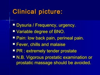 Clinical picture:Clinical picture:
 Dysuria / Frequency, urgency.Dysuria / Frequency, urgency.
 Variable degree of BNO.Variable degree of BNO.
 Pain: low back pain, perineal pain.Pain: low back pain, perineal pain.
 Fever, chills and malaiseFever, chills and malaise
 PR : extremely tender prostatePR : extremely tender prostate
 N.B. Vigorous prostatic examination orN.B. Vigorous prostatic examination or
prostatic massage should be avoided.prostatic massage should be avoided.
 
