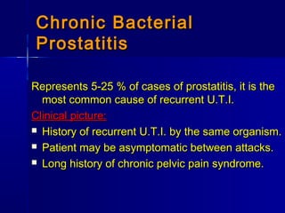 Chronic BacterialChronic Bacterial
ProstatitisProstatitis
Represents 5-25 % of cases of prostatitis, it is theRepresents 5-25 % of cases of prostatitis, it is the
most common cause of recurrent U.T.I.most common cause of recurrent U.T.I.
Clinical picture:Clinical picture:
 History of recurrent U.T.I. by the same organism.History of recurrent U.T.I. by the same organism.
 Patient may be asymptomatic between attacks.Patient may be asymptomatic between attacks.
 Long history of chronic pelvic pain syndrome.Long history of chronic pelvic pain syndrome.
 