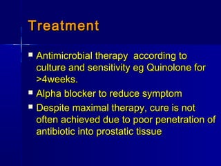 TreatmentTreatment
 Antimicrobial therapy according toAntimicrobial therapy according to
culture and sensitivity eg Quinolone forculture and sensitivity eg Quinolone for
>4weeks.>4weeks.
 Alpha blocker to reduce symptomAlpha blocker to reduce symptom
 Despite maximal therapy, cure is notDespite maximal therapy, cure is not
often achieved due to poor penetration ofoften achieved due to poor penetration of
antibiotic into prostatic tissueantibiotic into prostatic tissue
 