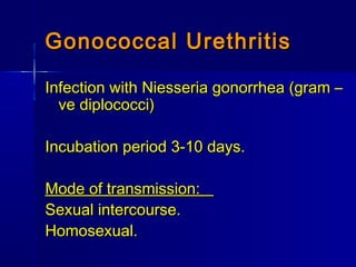 Gonococcal UrethritisGonococcal Urethritis
Infection with Niesseria gonorrhea (gram –Infection with Niesseria gonorrhea (gram –
ve diplococci)ve diplococci)
Incubation period 3-10 days.Incubation period 3-10 days.
Mode of transmission:Mode of transmission:
Sexual intercourse.Sexual intercourse.
Homosexual.Homosexual.
 