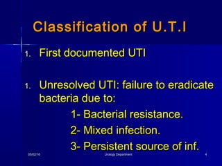 05/02/1605/02/16 Urology DepartmentUrology Department 44
1.1. First documented UTIFirst documented UTI
1.1. Unresolved UTI: failure to eradicateUnresolved UTI: failure to eradicate
bacteria due to:bacteria due to:
1- Bacterial resistance.1- Bacterial resistance.
2- Mixed infection.2- Mixed infection.
3- Persistent source of inf.3- Persistent source of inf.
Classification of U.T.IClassification of U.T.I
 