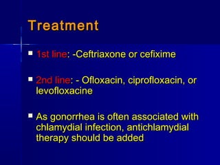 TreatmentTreatment
 1st line1st line: -Ceftriaxone or cefixime: -Ceftriaxone or cefixime
 2nd line2nd line: - Ofloxacin, ciprofloxacin, or: - Ofloxacin, ciprofloxacin, or
levofloxacinelevofloxacine
 As gonorrhea is often associated withAs gonorrhea is often associated with
chlamydial infection, antichlamydialchlamydial infection, antichlamydial
therapy should be addedtherapy should be added
 