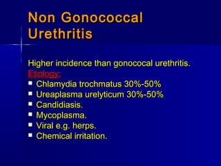 Non GonococcalNon Gonococcal
UrethritisUrethritis
Higher incidence than gonococal urethritis.Higher incidence than gonococal urethritis.
Etiology:Etiology:
 Chlamydia trochmatus 30%-50%Chlamydia trochmatus 30%-50%
 Ureaplasma urelyticum 30%-50%Ureaplasma urelyticum 30%-50%
 Candidiasis.Candidiasis.
 Mycoplasma.Mycoplasma.
 Viral e.g. herps.Viral e.g. herps.
 Chemical irritation.Chemical irritation.
 