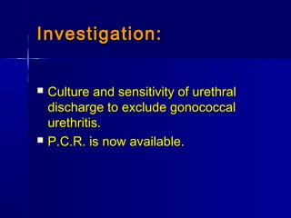 Investigation:Investigation:
 Culture and sensitivity of urethralCulture and sensitivity of urethral
discharge to exclude gonococcaldischarge to exclude gonococcal
urethritis.urethritis.
 P.C.R. is now available.P.C.R. is now available.
 