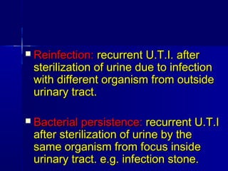  Reinfection:Reinfection: recurrent U.T.I. afterrecurrent U.T.I. after
sterilization of urine due to infectionsterilization of urine due to infection
with different organism from outsidewith different organism from outside
urinary tract.urinary tract.
 Bacterial persistence:Bacterial persistence: recurrent U.T.Irecurrent U.T.I
after sterilization of urine by theafter sterilization of urine by the
same organism from focus insidesame organism from focus inside
urinary tract. e.g. infection stone.urinary tract. e.g. infection stone.
 
