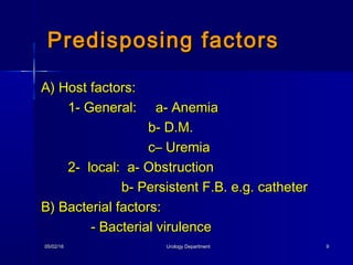 05/02/1605/02/16 Urology DepartmentUrology Department 99
A) Host factors:A) Host factors:
1- General: a- Anemia1- General: a- Anemia
b- D.M.b- D.M.
c– Uremiac– Uremia
2- local: a- Obstruction2- local: a- Obstruction
b- Persistent F.B. e.g. catheterb- Persistent F.B. e.g. catheter
B) Bacterial factors:B) Bacterial factors:
- Bacterial virulence- Bacterial virulence
Predisposing factorsPredisposing factors
 