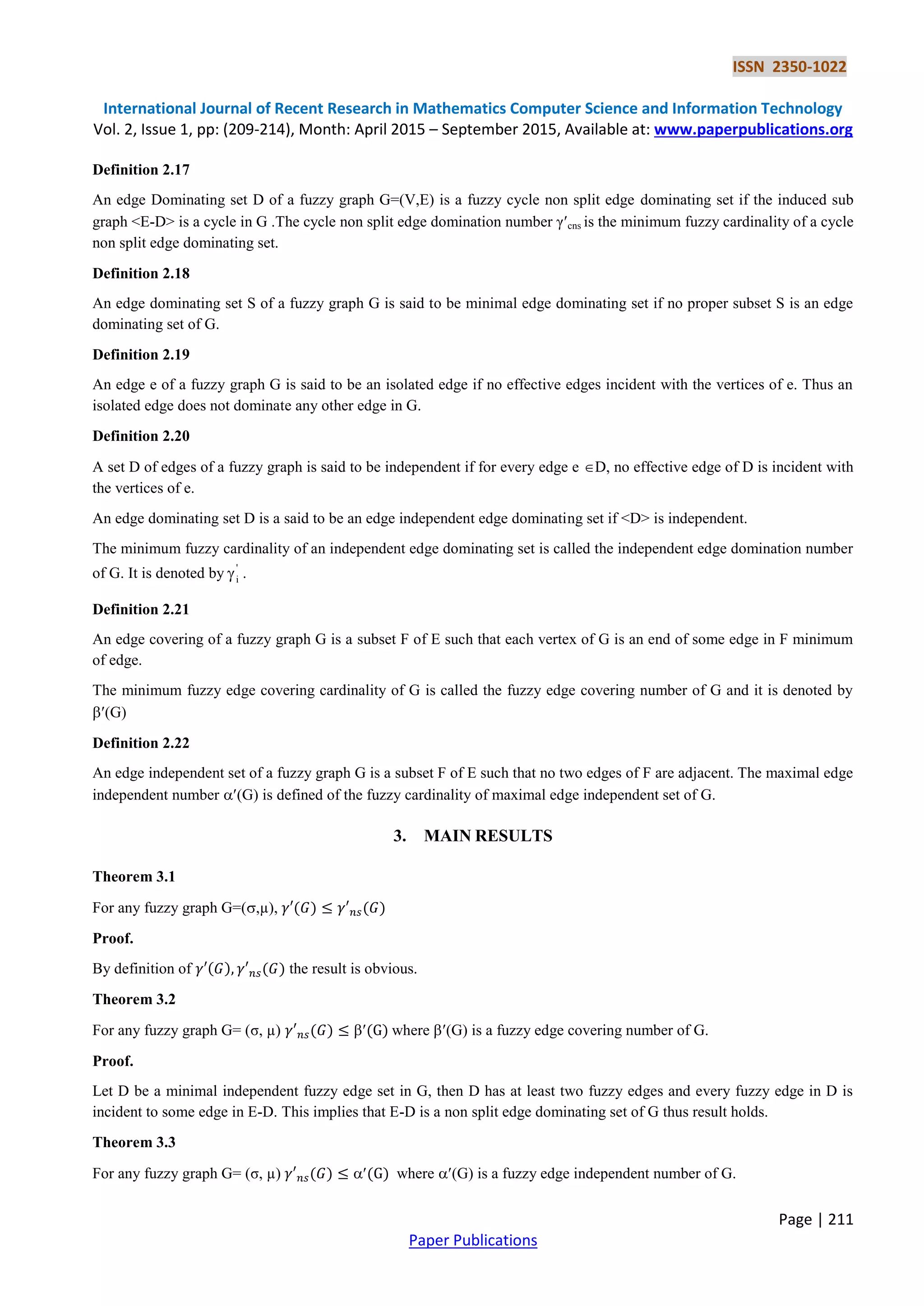 ISSN 2350-1022
International Journal of Recent Research in Mathematics Computer Science and Information Technology
Vol. 2, Issue 1, pp: (209-214), Month: April 2015 – September 2015, Available at: www.paperpublications.org
Page | 211
Paper Publications
Definition 2.17
An edge Dominating set D of a fuzzy graph G=(V,E) is a fuzzy cycle non split edge dominating set if the induced sub
graph <E-D> is a cycle in G .The cycle non split edge domination number γcns is the minimum fuzzy cardinality of a cycle
non split edge dominating set.
Definition 2.18
An edge dominating set S of a fuzzy graph G is said to be minimal edge dominating set if no proper subset S is an edge
dominating set of G.
Definition 2.19
An edge e of a fuzzy graph G is said to be an isolated edge if no effective edges incident with the vertices of e. Thus an
isolated edge does not dominate any other edge in G.
Definition 2.20
A set D of edges of a fuzzy graph is said to be independent if for every edge e D, no effective edge of D is incident with
the vertices of e.
An edge dominating set D is a said to be an edge independent edge dominating set if <D> is independent.
The minimum fuzzy cardinality of an independent edge dominating set is called the independent edge domination number
of G. It is denoted by '
i .
Definition 2.21
An edge covering of a fuzzy graph G is a subset F of E such that each vertex of G is an end of some edge in F minimum
of edge.
The minimum fuzzy edge covering cardinality of G is called the fuzzy edge covering number of G and it is denoted by
(G)
Definition 2.22
An edge independent set of a fuzzy graph G is a subset F of E such that no two edges of F are adjacent. The maximal edge
independent number (G) is defined of the fuzzy cardinality of maximal edge independent set of G.
3. MAIN RESULTS
Theorem 3.1
For any fuzzy graph G=(,µ),
Proof.
By definition of the result is obvious.
Theorem 3.2
For any fuzzy graph G= (σ, µ)  where (G) is a fuzzy edge covering number of G.
Proof.
Let D be a minimal independent fuzzy edge set in G, then D has at least two fuzzy edges and every fuzzy edge in D is
incident to some edge in E-D. This implies that E-D is a non split edge dominating set of G thus result holds.
Theorem 3.3
For any fuzzy graph G= (σ, µ)  where (G) is a fuzzy edge independent number of G.
 