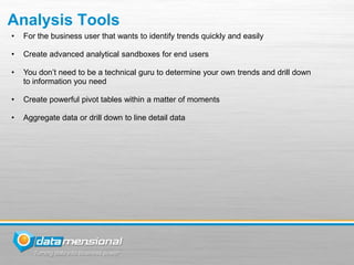 Analysis Tools
•   For the business user that wants to identify trends quickly and easily

•   Create advanced analytical sandboxes for end users

•   You don’t need to be a technical guru to determine your own trends and drill down
    to information you need

•   Create powerful pivot tables within a matter of moments

•   Aggregate data or drill down to line detail data
 
