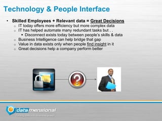 Technology & People Interface
• Skilled Employees + Relevant data = Great Decisions
   o   IT today offers more efficiency but more complex data
   o   IT has helped automate many redundant tasks but . .
          Disconnect exists today between people’s skills & data
   o   Business Intelligence can help bridge that gap
   o   Value in data exists only when people find insight in it
   o   Great decisions help a company perform better
 