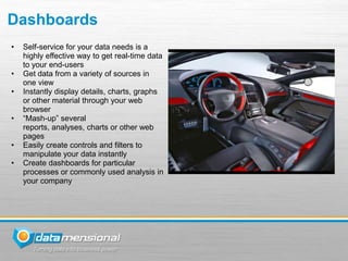 Dashboards
•   Self-service for your data needs is a
    highly effective way to get real-time data
    to your end-users
•   Get data from a variety of sources in
    one view
•   Instantly display details, charts, graphs
    or other material through your web
    browser
•   “Mash-up” several
    reports, analyses, charts or other web
    pages
•   Easily create controls and filters to
    manipulate your data instantly
•   Create dashboards for particular
    processes or commonly used analysis in
    your company
 