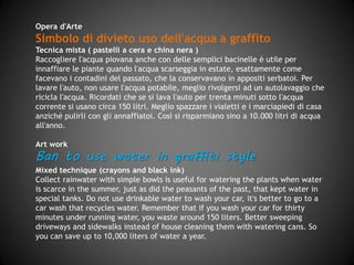 Opera d'Arte
Simbolo di divieto di uso dell'acqua a graffito
Tecnica mista (pastelli a cera e china nera)
Raccogliere l'acqua piovana anche con delle semplici bacinelle è utile per
innaffiare le piante quando l'acqua scarseggia in estate, esattamente come
facevano i contadini del passato, che la conservavano in appositi serbatoi. Per
lavare l'auto, non usare l'acqua potabile, meglio rivolgersi ad un autolavaggio che
ricicla l'acqua. Ricordati che se si lava l'auto per trenta minuti sotto l'acqua
corrente si usano circa 150 litri. Meglio spazzare i vialetti e i marciapiedi di casa
anziché pulirli con gli annaffiatoi. Così si risparmiano sino a 10.000 litri di acqua
all'anno.
Art work
Ban to use water in graffiti style
Mixed technique (crayons and black ink)
Collecting rainwater with simple bowls is useful for watering the plants when
water is scarce in summer, just as peasants did in the past, when water was
collected and kept in special tanks. Do not use drinkable water to wash your car,
go to a car wash that recycles water, instead. Remember that if you wash your
car for thirty minutes under running water, you waste around 150 liters. Better to
sweep driveways and sidewalks instead of cleaning them with watering cans. So
you can save up to 10,000 liters of water a year.
 