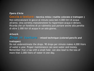 Opera d'Arte
Goccia a texture – tecnica mista (matite colorate e trattopen)
Non sottovalutare le gocce al minuto sono ben 4.000 litri di acqua
all'anno. Una corretta manutenzione fa risparmiare acqua e denaro.
Ricorda che un forellino di un rubinetto può portare anche alla perdita
di oltre 2.000 litri di acqua in un solo giorno.
Artwork
Drop in texture - mixed technique (pastel and trattopen)
Do not underestimate the drops. 90 drops per minute make 4,000 liters
of water a year. Proper maintenance can save water and money.
Remember that a tap with a small hole can also lead to the loss of more
than 2,000 liters of water in one day.
 