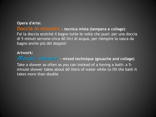 Opera d'Arte
Doccia in mosaico – tecnica mista (tempera e collage)
Fai la doccia anziché il bagno tutte le volte che puoi: per una doccia
di 5 minuti servono circa 60 litri di acqua, per riempire la vasca da
bagno anche più del doppio!
Artwork
Mosaic shower - mixed technique (gouache and collage)
Take a shower as often as you can instead of having a bath: a 5
minutes shower requires about 60 liters of water while for a full bath
tub you need more than double!
 