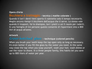 Opera d'Arte
Bicchiere a tratteggio – tecnica (matite colorate)
Quando ti lavi i denti tieni aperto il rubinetto solo il tempo necessario.
Meglio ancora riempi il bicchiere dell'acqua che ti serve. Lo stesso vale
quando ti insaponi, fai lo shampoo, lavi i piatti o usi il rasoio per raderti.
In una famiglia di tre persone questo consente di risparmiare sino a 800
litri di acqua all'anno.
Artwork
Cross-hatched glass - technique (pastel)
When you brush your teeth keep the tap open only as long as necessary.
It's even better if you fill the glass with the water you need. Likewise,
close the tap when you soap yourself, wash your hair, wash dishes or use
the razor to shave. In a three people family, this habits let you save up
to 800 liters of water per year.
 