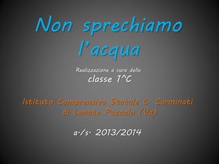 Realizzazione a cura della
classe 1^C
Istituto Comprensivo Statale C. Carminati
di Lonate Pozzolo (Va)
a./s. 2013/2014
Non sprechiamo
l’acqua!
 