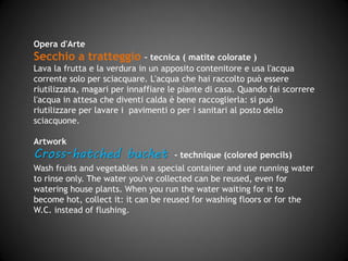Opera d'Arte
Secchio a tratteggio – tecnica (matite colorate)
Lava la frutta e la verdura in un apposito contenitore e usa l'acqua
corrente solo per sciacquare. L'acqua che hai raccolto può essere
riutilizzata, magari per innaffiare le piante di casa. Quando fai scorrere
l'acqua in attesa che diventi calda è bene raccoglierla: si può
riutilizzare per lavare i pavimenti o per i sanitari al posto dello
sciacquone.
Artwork
Cross-hatched bucket - technique (pastel)
Wash fruits and vegetables in a special container and use running water
to rinse only. The water you have collected can be reused, even for
watering house plants. When you run the water waiting for it to
become hot, collect it: it can be reused for washing floors or for the
W.C. instead of flushing.
 