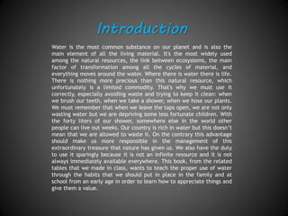 Introduction
Water is the most common substance on our planet and it is also the
main element of all the living world. It's the most widely used among
the natural resources, the link between ecosystems, the main factor of
transformation among all the cycles of material and everything moves
around the water. Where there is water, there is life. Nothing is more
precious than this natural resource, which unfortunately is a limited
commodity. That's why we must use it correctly, especially avoiding
waste and trying to keep it clean in all situations: when we brush our
teeth, take a shower or water our plants. We must remember that
when we leave the taps open, we are not only wasting water but we
are depriving some less fortunate children of a basic element. With the
forty liters of our shower, somewhere else in the world other people
can live out weeks. Our country is rich in water but this doesn’t mean
that we are allowed to waste it. On the contrary, this advantage should
make us more responsible in the management of this extraordinary
treasure that nature has given us. We also have the duty to use it
sparingly because it is not an infinite resource and it is not always
immediately available everywhere. This book, from the related tables
that we made in class, wants to teach the proper use of water through
the habits that we should put in place in the family and at school from
an early age in order to show our appreciation of natural things and
our capability to recognize their value.
 