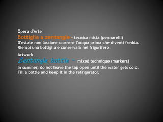 Opera d'Arte
Bottiglia a zentangle – tecnica mista (pennarelli)
D'estate non lasciare scorrere l'acqua prima che diventi fredda.
Riempi una bottiglia e conservala nel frigorifero.
Artwork
Zentangle bottle - mixed technique (markers and felt-
tips)
In summer, do not leave the tap open until the water gets cold.
Fill up a bottle and keep it in the refrigerator.
 