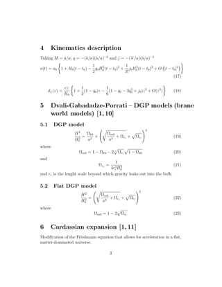 4 Kinematics description
Taking H = ˙a/a, q = −(¨a/a)(˙a/a)−2
and j = −(
...
a /a)(˙a/a)−3
a(t) = a0 1 + H0(t − t0) −
1
2
q0H2
0 (t − t0)2
+
1
3!
j0H3
0 (t − t0)3
+ O [t − t0]4
(17)
dL(z) =
cz
H0
1 +
1
2
(1 − q0)z −
1
6
(1 − q0 − 3q3
0 + j0)z2
+ O(z3
) (18)
5 Dvali-Gabadadze-Porrati – DGP models (brane
world models) [1,10]
5.1 DGP model
H2
H2
0
=
Ωk0
a2
+
Ωm0
a3
+ Ωrc + Ωrc
2
(19)
where
Ωm0 = 1 − Ωk0 − 2 Ωrc 1 − Ωk0 (20)
and
Ωrc =
1
4r2
c H2
0
(21)
and rc is the lenght scale beyond which gravity leaks out into the bulk.
5.2 Flat DGP model
H2
H2
0
=
Ωm0
a3
+ Ωrc + Ωrc
2
(22)
where
Ωm0 = 1 − 2 Ωrc (23)
6 Cardassian expansion [1,11]
Modiﬁcation of the Friedmann equation that allows for acceleration in a ﬂat,
matter-dominated universe.
3
 