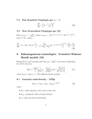 7.4 Flat Standard Chaplygin gas (α = 1)
H2
H2
0
= A +
1 − A
a6
1
2
(29)
7.5 New Generalized Chaplygin gas [15]
EoS: pNGCG = −
˜A(a)
ρα
NGCG
, where ρNGCG = Aa−3(1+ωx)(1+α)
+ Ba−3(1+α)
1
1+α
,
and A + B = ρ1+α
NGCG.
H2
H2
0
= (1−Ωb0 −Ωr0)a−3
1 −
Ωx0
1 − Ωb0 − Ωr0
1 − a−3ωx(1+α)
1
1+α
+
Ωb0
a3
+
Ωr0
a4
(30)
8 Inhomogeneous cosmologies – Lemaˆıtre-Tolman-
Bondi models [16]
Having H(r, t) and choosing such that tBB = 2
3
H−1
0 is the time of Big Bang
for all the observers.
H0(r) =
3H0
2
1
Ωk(r)
−
Ωm(r)
Ω3
k(r)
sinh−1 Ωk(r)
Ωm(r)
(31)
where Ωm(r) + Ωk(r) = 1. Two diﬀerent density proﬁles:
8.1 Gaussian underdensity – LTBg
Ωm(r) = Ωout + (Ωin − Ωout)e
− r
r0
2
(32)
where
• Ωin: matter density at the center of the void
• Ωout: asymptotic value of matter density
• r0: scale size of the underdensity
5
 