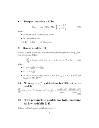 8.2 Sharper transition – LTBs
Ωm(r) = Ωout + (Ωin − Ωout)
1 + e−
r0
∆r
1 + e
r−r0
∆r
(33)
where
• r0: size at which the transition occurs
• ∆r: transition width
• If ∆r → 0, Ωm(r) → step function.
9 Brane models [17]
Related to FRW models with ρ2
modiﬁcations; bouncing models; Loop Quan-
tum Cosmology (LQC).
H2
H2
0
= Ωm0(1 + z)3
+ Ωk0(1 + z)2
+ Ωmod,0(1 + z)6
+ ΩΛ0 (34)
where
• Ωmod = − ρ2
3H2ρcr
= − Ω2
m
Ωloops
• Ωloops,0 = − ρcr
3H2
0
• For H0 = 65km/s/Mpc and Ωm0 ≈ 0.3, Ωloops,0 ≈ 5.24 × 10122
and
Ωmod,0 ≈ 1.72 × 10−124
9.1 No longer (1+z)6
modiﬁcations, but diﬀerent curved
models
H2
H2
0
= Ωm0(1 + z)3
+ Ωk0(1 + z)2
+ ΩΛ0 1 −
Ωm0(1 + z)3
Ωloops,0
−
3Ωk0(1 + z)2
Ωloops,0
(35)
10 Two parametric models for total pressure
at low redshift [18]
Related to Quintessence and phantom energy.
6
 
