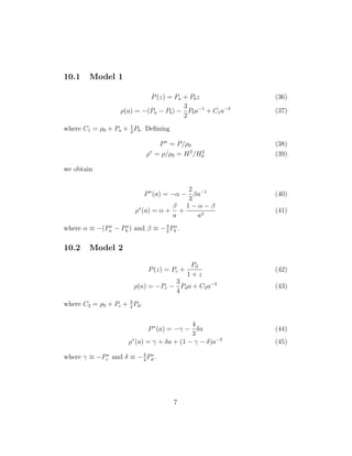 10.1 Model 1
P(z) = Pa + Pbz (36)
ρ(a) = −(Pa − Pb) −
3
2
Pba−1
+ C1a−3
(37)
where C1 = ρ0 + Pa + 1
2
Pb. Deﬁning
P∗
= P/ρ0 (38)
ρ∗
= ρ/ρ0 = H2
/H2
0 (39)
we obtain
P∗
(a) = −α −
2
3
βa−1
(40)
ρ∗
(a) = α +
β
a
+
1 − α − β
a3
(41)
where α ≡ −(P∗
a − P∗
b ) and β ≡ −3
2
P∗
b .
10.2 Model 2
P(z) = Pc +
Pd
1 + z
(42)
ρ(a) = −Pc −
3
4
Pda + C2a−3
(43)
where C2 = ρ0 + Pc + 3
4
Pd.
P∗
(a) = −γ −
4
3
δa (44)
ρ∗
(a) = γ + δa + (1 − γ − δ)a−3
(45)
where γ ≡ −P∗
c and δ ≡ −3
4
P∗
d .
7
 