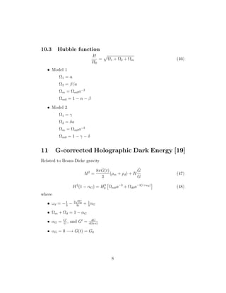 10.3 Hubble function
H
H0
= Ω1 + Ω2 + Ωm (46)
• Model 1
Ω1 = α
Ω2 = β/a
Ωm = Ωm0a−3
Ωm0 = 1 − α − β
• Model 2
Ω1 = γ
Ω2 = δa
Ωm = Ωm0a−3
Ωm0 = 1 − γ − δ
11 G-corrected Holographic Dark Energy [19]
Related to Brans-Dicke gravity
H2
=
8πG(t)
3
(ρm + ρd) + H
˙G
G
(47)
H2
(1 − αG) = H2
0 Ωm0a−3
+ Ωd0a−3(1+ωd)
(48)
where
• ωd = −1
3
− 2
√
Ωd
3c
+ 1
3
αG
• Ωm + Ωd = 1 − αG
• αG = G
G
, and G = dG
d(ln a)
• αG = 0 −→ G(t) = G0
8
 