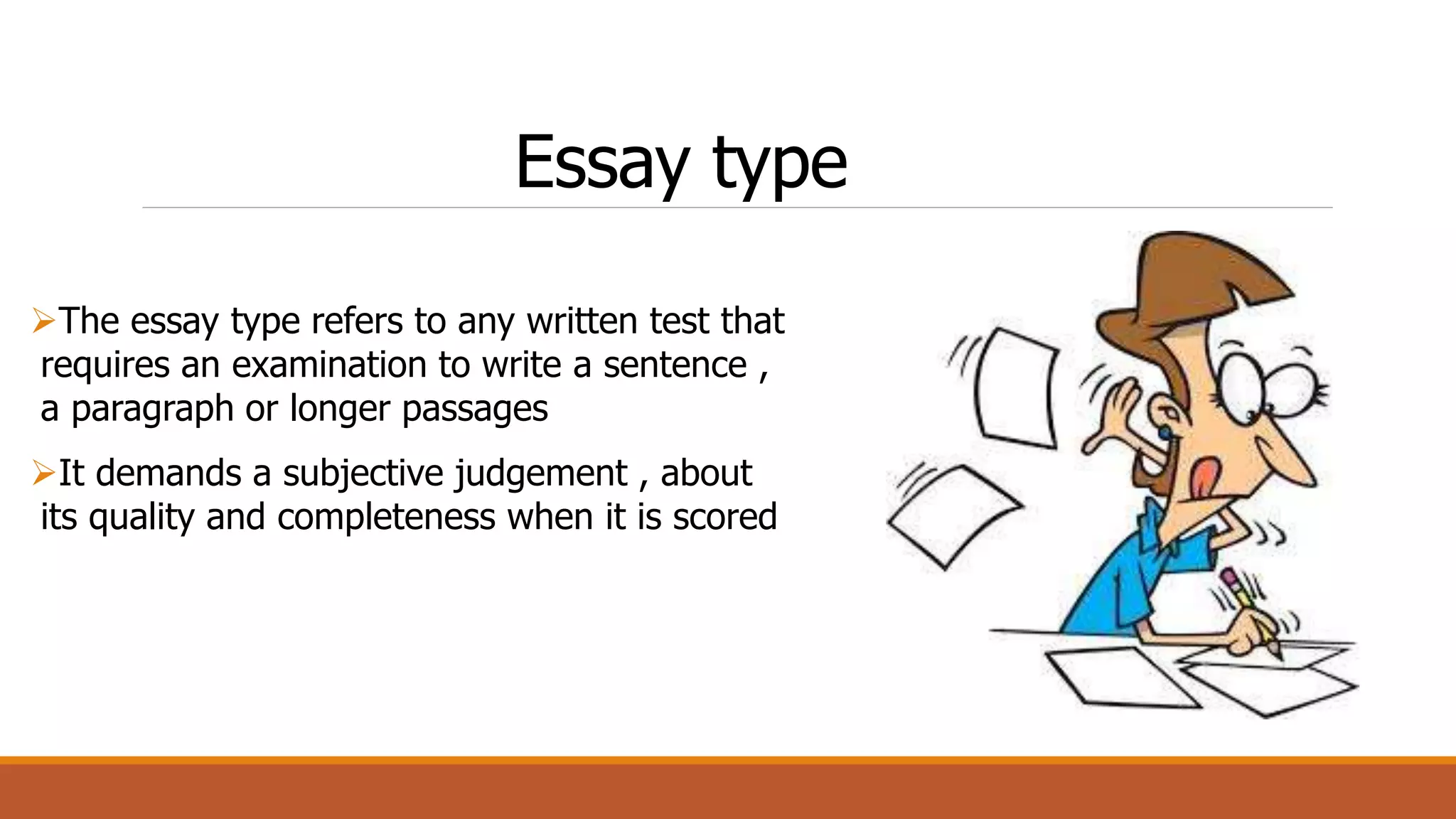 Essay type
The essay type refers to any written test that
requires an examination to write a sentence ,
a paragraph or longer passages
It demands a subjective judgement , about
its quality and completeness when it is scored
 