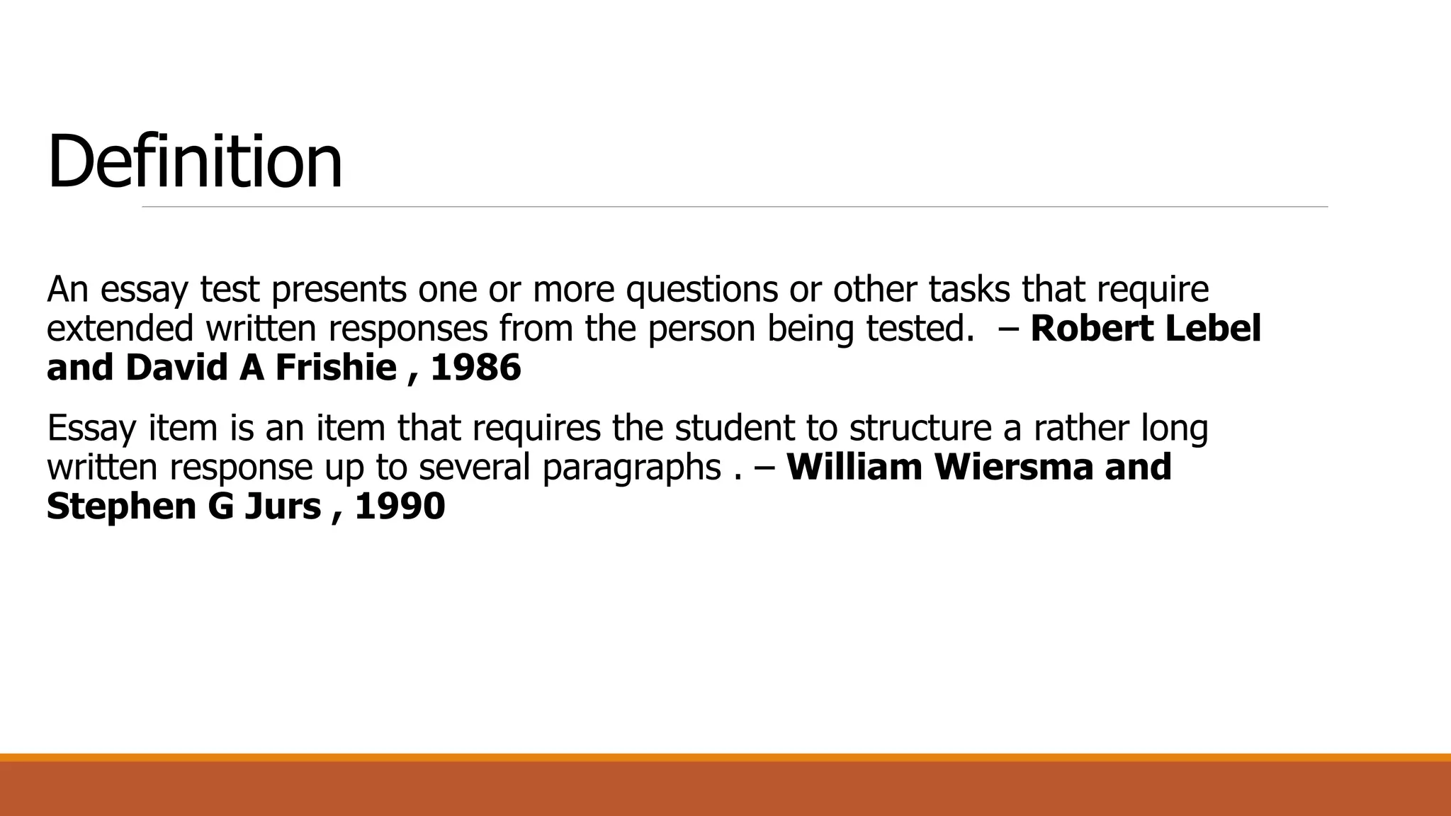 Definition
An essay test presents one or more questions or other tasks that require
extended written responses from the person being tested. – Robert Lebel
and David A Frishie , 1986
Essay item is an item that requires the student to structure a rather long
written response up to several paragraphs . – William Wiersma and
Stephen G Jurs , 1990
 