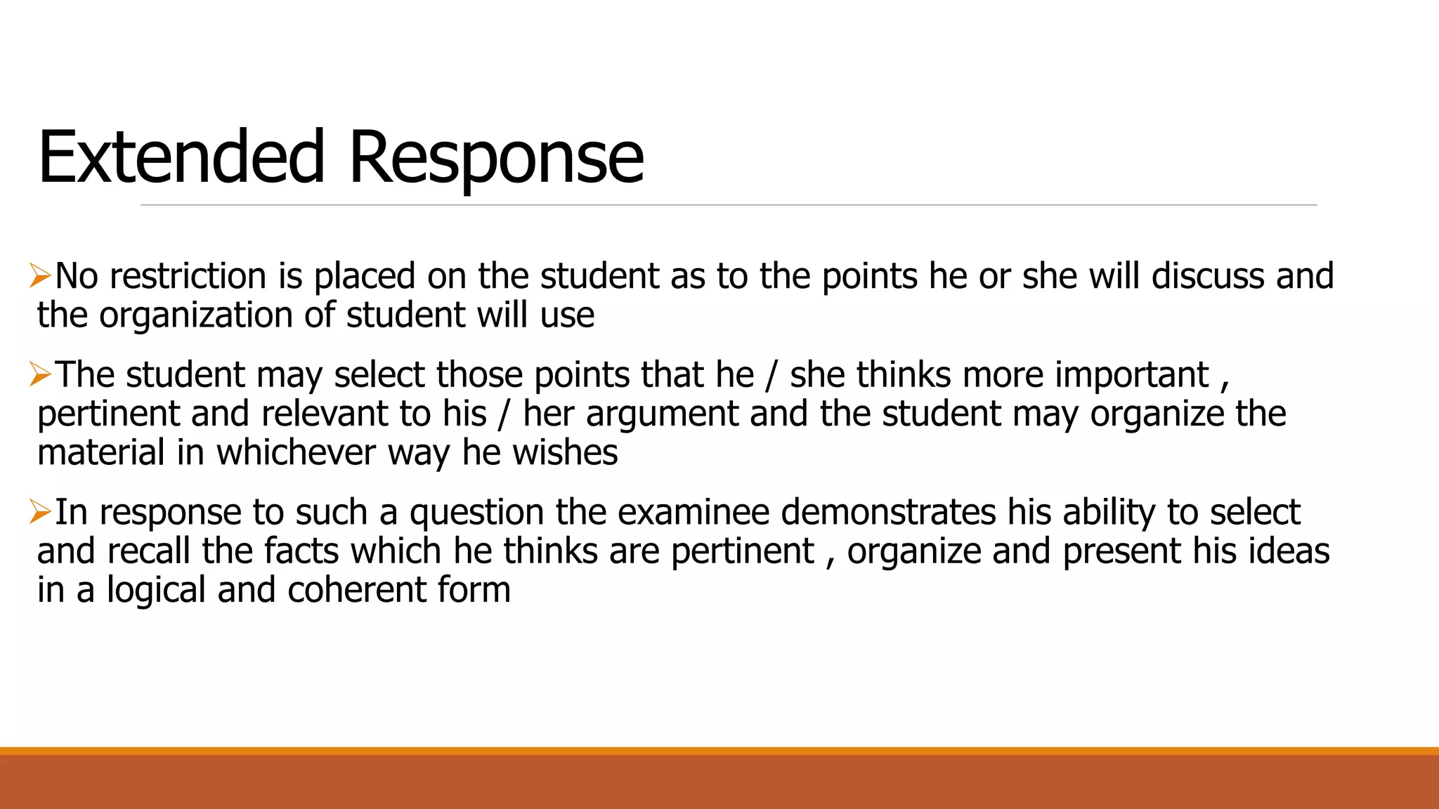 Extended Response
No restriction is placed on the student as to the points he or she will discuss and
the organization of student will use
The student may select those points that he / she thinks more important ,
pertinent and relevant to his / her argument and the student may organize the
material in whichever way he wishes
In response to such a question the examinee demonstrates his ability to select
and recall the facts which he thinks are pertinent , organize and present his ideas
in a logical and coherent form
 