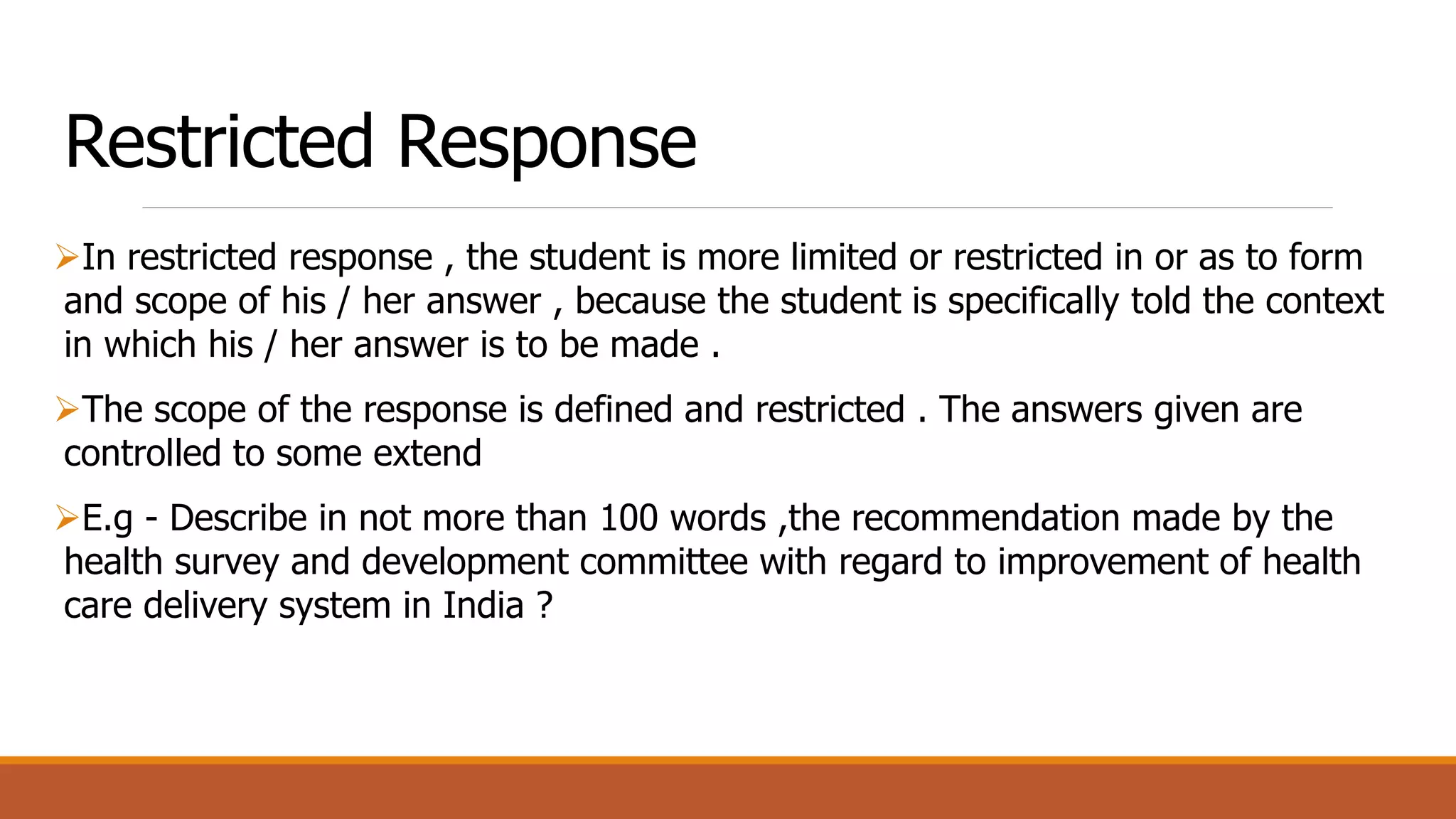 Restricted Response
In restricted response , the student is more limited or restricted in or as to form
and scope of his / her answer , because the student is specifically told the context
in which his / her answer is to be made .
The scope of the response is defined and restricted . The answers given are
controlled to some extend
E.g - Describe in not more than 100 words ,the recommendation made by the
health survey and development committee with regard to improvement of health
care delivery system in India ?
 