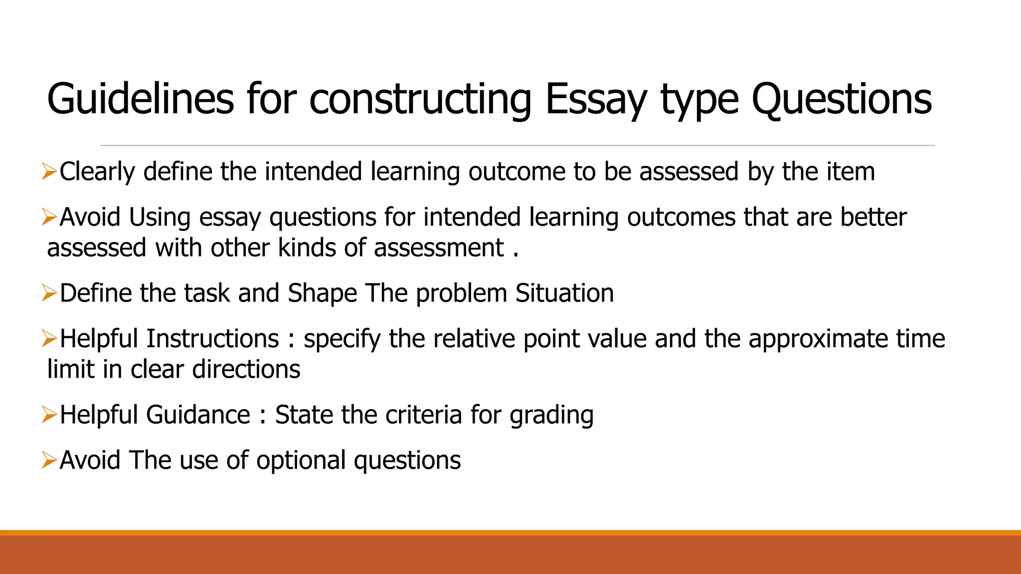 Guidelines for constructing Essay type Questions
Clearly define the intended learning outcome to be assessed by the item
Avoid Using essay questions for intended learning outcomes that are better
assessed with other kinds of assessment .
Define the task and Shape The problem Situation
Helpful Instructions : specify the relative point value and the approximate time
limit in clear directions
Helpful Guidance : State the criteria for grading
Avoid The use of optional questions
 