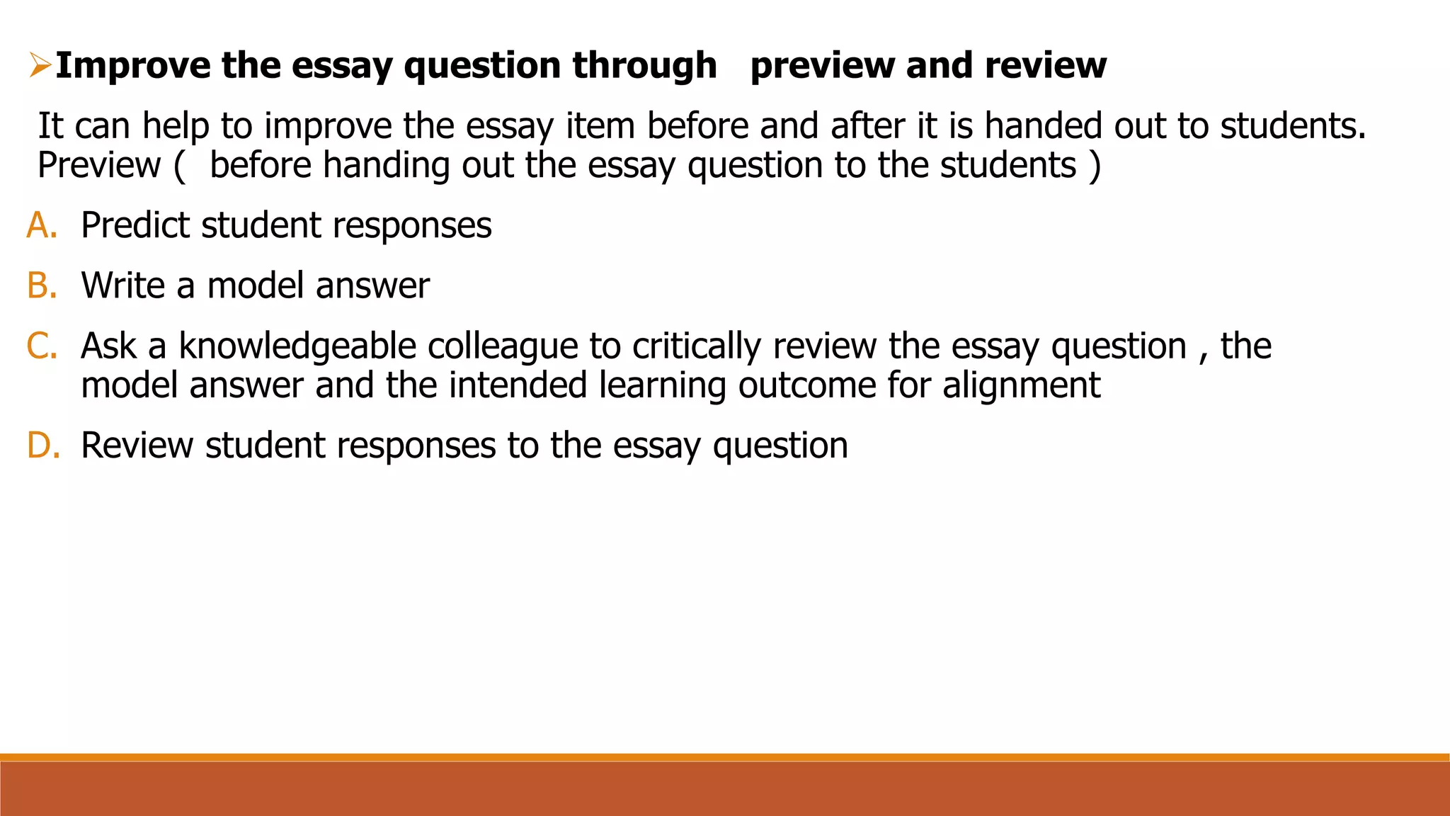 Improve the essay question through preview and review
It can help to improve the essay item before and after it is handed out to students.
Preview ( before handing out the essay question to the students )
A. Predict student responses
B. Write a model answer
C. Ask a knowledgeable colleague to critically review the essay question , the
model answer and the intended learning outcome for alignment
D. Review student responses to the essay question
 